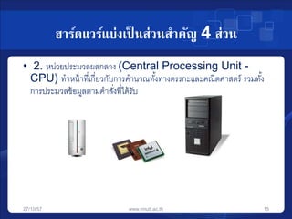 ฮาร์ดแวร์แบ่งเป็นส่วนสาคัญ 4 ส่วน 
• 2. หน่วยประมวลผลกลาง (Central Processing Unit - 
CPU) ทาหน้าที่เกี่ยวกับการคานวณทัง้ทางตรรกะและคณิตศาสตร์ รวมทัง้ 
การประมวลข้อมูลตามคาสงั่ที่ได้รับ 
27/10/57 www.rmutt.ac.th 15 
 