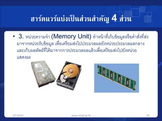 ฮาร์ดแวร์แบ่งเป็นส่วนสาคัญ 4 ส่วน 
• 3. หน่วยความจา (Memory Unit) ทาหน้าที่เก็บข้อมูลหรือคาสงั่ที่ส่ง 
มาจากหน่วยรับข้อมูล เพื่อเตรียมส่งไปประมวลผลยังหน่วยประมวลผลกลาง 
และเก็บผลลัพธ์ที่ได้มาจากการประมวลผลแล้วเพื่อเตรียมส่งไปยังหน่วย 
แสดงผล 
27/10/57 www.rmutt.ac.th 16 
 