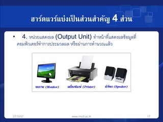 ฮาร์ดแวร์แบ่งเป็นส่วนสาคัญ 4 ส่วน 
• 4. หน่วยแสดงผล (Output Unit) ทาหน้าที่แสดงผลข้อมูลที่ 
คอมพิวเตอร์ทาการประมวลผล หรือผ่านการคานวณแล้ว 
27/10/57 www.rmutt.ac.th 17 
 