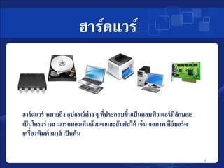 ฮาร์ดแวร์ 
ฮาร์ดแวร์ หมายถึง อุปกรณ์ต่าง ๆ ที่ประกอบขึ้นเป็นคอมพิวเตอร์มีลักษณะ 
เป็นโครงร่างสามารถมองเห็นด้วยตาและสัมผัสได้ เช่น จอภาพ คีย์บอร์ด 
เครื่องพิมพ์ เมาส์ เป็นต้น 
4 
 