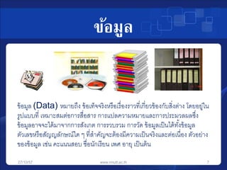 ข้อมูล 
ข้อมูล (Data) หมายถึง ข้อเท็จจริงหรือเรื่องราวที่เกี่ยวข้องกับสงิ่ต่าง โดยอยู่ใน 
รูปแบบที่ เหมาะสมต่อการสื่อสาร การแปลความหมายและการประมวลผลซึ่ง 
ข้อมูลอาจจะได้มาจากการสังเกต การรวบรวม การวัด ข้อมูลเป็นได้ทัง้ข้อมูล 
ตัวเลขหรือสัญญลักษณ์ใด ๆ ที่สาคัญจะต้องมีความเป็นจริงและต่อเนื่อง ตัวอย่าง 
ของข้อมูล เช่น คะแนนสอบ ชื่อนักเรียน เพศ อายุ เป็นต้น 
27/10/57 www.rmutt.ac.th 7 
 