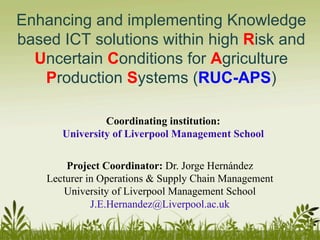 Enhancing and implementing Knowledge
based ICT solutions within high Risk and
Uncertain Conditions for Agriculture
Production Systems (RUC-APS)
Project Coordinator: Dr. Jorge Hernández
Lecturer in Operations & Supply Chain Management
University of Liverpool Management School
J.E.Hernandez@Liverpool.ac.uk
Coordinating institution:
University of Liverpool Management School
 