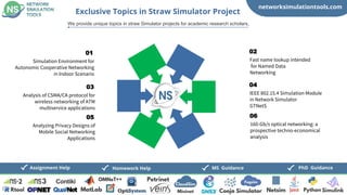 networksimulationtools.com
PhD Guidance
MS Guidance
Assignment Help Homework Help
Exclusive Topics in Straw Simulator Project
We provide unique topics in straw Simulator projects for academic research scholars,
Simulation Environment for
Autonomic Cooperative Networking
in Indoor Scenario
01
Fast name lookup intended
for Named Data
Networking
02
Analysis of CSMA/CA protocol for
wireless networking of ATM
multiservice applications
03
IEEE 802.15.4 Simulation Module
in Network Simulator
GTNetS
04
Analyzing Privacy Designs of
Mobile Social Networking
Applications
05
160-Gb/s optical networking: a
prospective techno-economical
analysis
06
