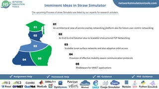 networksimulationtools.com
PhD Guidance
MS Guidance
Assignment Help Homework Help
Imminent Ideas in Straw Simulator
The upcoming Process of straw Simulator are listed by our experts for research scholars,
An architectural view of service overlay networking platform also for future user-centric networking
01
An End-to-End Solution also to Scalable Unstructured P2P Networking
02
Scalable lunar surface networks and also adaptive orbit access
03
Provision of effective mobility aware communication protocols
04
Middleware for VANET applications
05
01
02
03
04 05