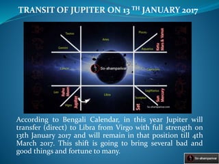 According to Bengali Calendar, in this year Jupiter will
transfer (direct) to Libra from Virgo with full strength on
13th January 2017 and will remain in that position till 4th
March 2017. This shift is going to bring several bad and
good things and fortune to many.
TRANSIT OF JUPITER ON 13 TH JANUARY 2017
 