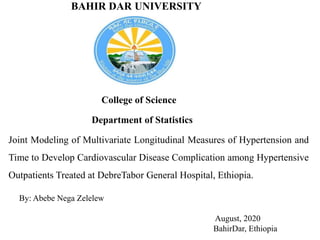 BAHIR DAR UNIVERSITY
College of Science
Department of Statistics
Joint Modeling of Multivariate Longitudinal Measures of Hypertension and
Time to Develop Cardiovascular Disease Complication among Hypertensive
Outpatients Treated at DebreTabor General Hospital, Ethiopia.
By: Abebe Nega Zelelew
August, 2020
BahirDar, Ethiopia
 