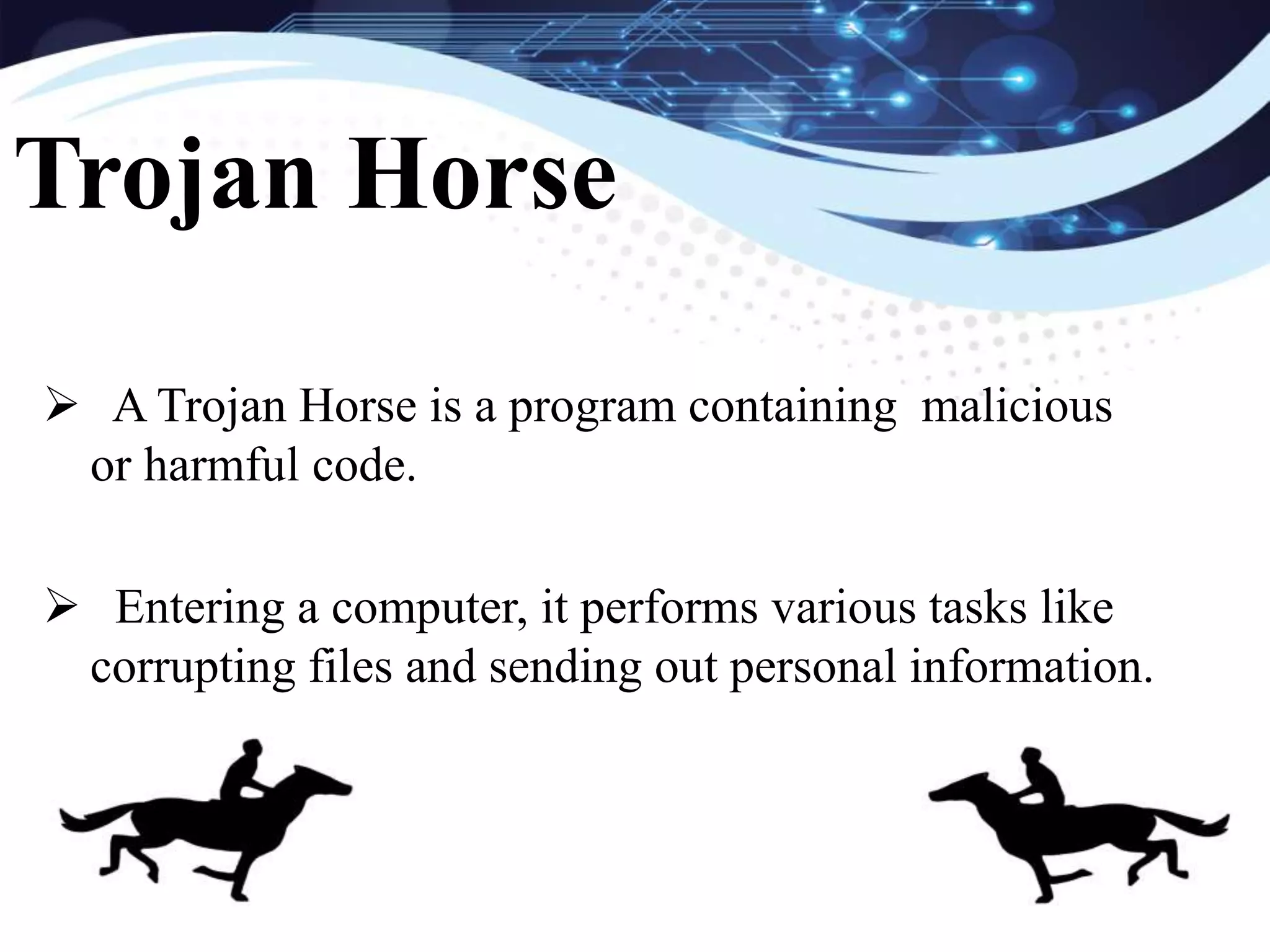  A Trojan Horse is a program containing malicious
or harmful code.
Entering a computer, it performs various tasks like
corrupting files and sending out personal information.
Trojan Horse