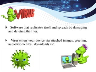  Software that replicates itself and spreads by damaging
and deleting the files.
 Virus enters your device via attached images, greeting,
audio/video files , downloads etc.
 