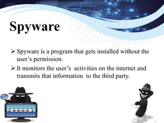  Spyware is a program that gets installed without the
user’s permission.
 It monitors the user’s activities on the internet and
transmits that information to the third party.
Spyware
 