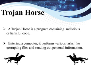  A Trojan Horse is a program containing malicious
or harmful code.
 Entering a computer, it performs various tasks like
corrupting files and sending out personal information.
Trojan Horse
 