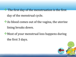  The first day of the menstruation is the first
day of the menstrual cycle.
As blood comes out of the vagina, the uterine
lining breaks down.
Most of your menstrual loss happens during
the first 3 days.
 