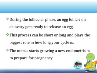 During the follicular phase, an egg follicle on
an ovary gets ready to release an egg.
This process can be short or long and plays the
biggest role in how long your cycle is.
The uterus starts growing a new endometrium
to prepare for pregnancy.
 