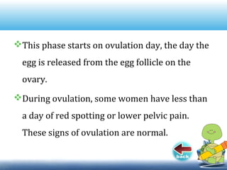 This phase starts on ovulation day, the day the
egg is released from the egg follicle on the
ovary.
During ovulation, some women have less than
a day of red spotting or lower pelvic pain.
These signs of ovulation are normal.
 