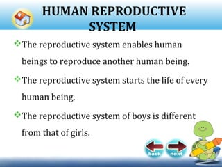 HUMAN REPRODUCTIVE
SYSTEM
The reproductive system enables human
beings to reproduce another human being.
The reproductive system starts the life of every
human being.
The reproductive system of boys is different
from that of girls.
 