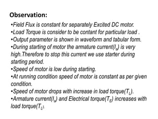 Observation:
•Field Flux is constant for separately Excited DC motor.
•Load Torque is consider to be contant for particular load .
•Output parameter is shown in waveform and tabular form.
•During starting of motor the armature current(Ia) is very
high.Therefore to stop this current we use starter during
starting period.
•Speed of motor is low during starting.
•At running condition speed of motor is constant as per given
condition.
•Speed of motor drops with increase in load torque(TL).
•Armature current(Ia) and Electrical torque(TE) increases with
load torque(TL).
 