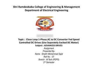 Shri Ramdeobaba College of Engineering & Management
Department of Electrical Engineering
Topic : Close Loop 1-Phase AC to DC Converter Fed Speed
Controlled DC Drives (Use Separately Excited DC Motor)
Subject : ADVANCED DRIVES
Assignment
Presented By-
Name : Sheikh Mohammad Sajid
Roll No. : 07
Branch : M Tech (PEPS)
2nd Semester
 