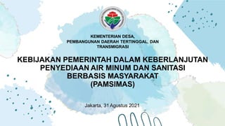 KEBIJAKAN PEMERINTAH DALAM KEBERLANJUTAN
PENYEDIAAN AIR MINUM DAN SANITASI
BERBASIS MASYARAKAT
(PAMSIMAS)
Jakarta, 31 Agustus 2021
KEMENTERIAN DESA,
PEMBANGUNAN DAERAH TERTINGGAL, DAN
TRANSMIGRASI
 