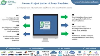 networksimulationtools.com
CloudSim
Fogsim
PhD Guidance
MS Guidance
Assignment Help Homework Help
Current Project Notion of Sumo Simulator
Current project topics in Sumo simulators are offered by us for research scholars projects,
From opportunistic
networks to opportunistic
computing
01
Decentralized peer to peer web
caching also for Mobile Ad Hoc
Networks (iCache)
02
Novel Approach to Optical
Switching for Intradata
center Networking
03
Access Control Policy
Misconfiguration Detection in
Online Social Networks
04
Functional Requirements
of Peer-to-Peer Optical
Networking
05
Architectural model of enterprise
multiservice network maintaining
mobility
06
 