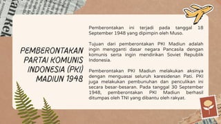 pemberontakan
Partai Komunis
Indonesia (PKI)
Madiun 1948
Pemberontakan ini terjadi pada tanggal 18
September 1948 yang dipimpin oleh Muso.
Tujuan dari pemberontakan PKI Madiun adalah
ingin mengganti dasar negara Pancasila dengan
komunis serta ingin mendirikan Soviet Republik
Indonesia.
Pemberontakan PKI Madiun melakukan aksinya
dengan menguasai seluruh karesidenan Pati. PKI
juga melakukan pembunuhan dan penculikan ini
secara besar-besaran. Pada tanggal 30 September
1948, pemberontakan PKI Madiun berhasil
ditumpas oleh TNI yang dibantu oleh rakyat.
 
