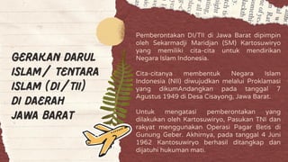 Gerakan Darul
Islam/ Tentara
Islam (DI/TII)
di daerah
Jawa Barat
Pemberontakan DI/TII di Jawa Barat dipimpin
oleh Sekarmadji Maridjan (SM) Kartosuwiryo
yang memiliki cita-cita untuk mendirikan
Negara Islam Indonesia.
Cita-citanya membentuk Negara Islam
Indonesia (NII) diwujudkan melalui Proklamasi
yang dikumAndangkan pada tanggal 7
Agustus 1949 di Desa Cisayong, Jawa Barat.
Untuk mengatasi pemberontakan yang
dilakukan oleh Kartosuwiryo, Pasukan TNI dan
rakyat menggunakan Operasi Pagar Betis di
Gunung Geber. Akhirnya, pada tanggal 4 Juni
1962 Kantosuwiryo berhasil ditangkap dan
dijatuhi hukuman mati.
 