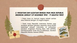 • Pada masa ini, bentuk negara adalah serikat
atau federasi dengan 15 negara bagian.
• Pada masa Republik Indonesia Serikat juga
terdapat gerakan-gerakan separatis yang terjadi
beberapa wilayah Indonesia, di antaranya:
Gerakan Angkatan Perang Ratu Adil (APRA),
Pemberontakan Andi Azis di Makassar, Gerakan
Republik Maluku Selatan (RMS)
2. Persatuan dan Kesatuan Bangsa pada Masa Republik
Indonesia Serikat (27 Desember 1949 - 17 Agustus 1950)
 