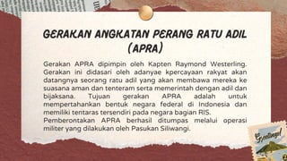 Gerakan Angkatan Perang Ratu Adil
(APRA)
Gerakan APRA dipimpin oleh Kapten Raymond Westerling.
Gerakan ini didasari oleh adanyae kpercayaan rakyat akan
datangnya seorang ratu adil yang akan membawa mereka ke
suasana aman dan tenteram serta memerintah dengan adil dan
bijaksana. Tujuan gerakan APRA adalah untuk
mempertahankan bentuk negara federal di Indonesia dan
memiliki tentaras tersendiri pada negara bagian RIS.
Pemberontakan APRA berhasil ditumpas melalui operasi
militer yang dilakukan oleh Pasukan Siliwangi.
 