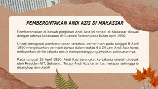 Pemberontakan di bawah pimpinan Andi Aziz ini terjadi di Makassar diawali
dengan adanya kekacauan di Sulawesi Selatan pada bulan April 1950.
Untuk mengatasi pemberontakan tersebut, pemerintah pada tanggal 8 April
1950 mengeluarkan perintah bahwa dalam waktu 4 x 24 Jam Andi Aziz harus
melaporkan diri ke Jakarta untuk mempertanggungjawabkan perbuatannya.
Pada tanggal 15 April 1950, Andi Aziz berangkat ke Jakarta setelah didesak
oleh Presiden NIT, Sukawati. Tetapi Andi Aziz terlambat melapor sehingga ia
ditangkap dan diadili
Pemberontakan Andi Azis di Makassar
 