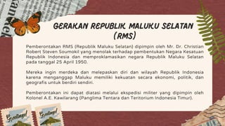 Gerakan Republik Maluku Selatan
(RMS)
Pemberontakan RMS (Republik Maluku Selatan) dipimpin oleh Mr. Dr. Christian
Robert Steven Soumokil yang menolak terhadap pembentukan Negara Kesatuan
Republik Indonesia dan memproklamasikan negara Republik Maluku Selatan
pada tanggal 25 April 1950.
Mereka ingin merdeka dan melepaskan diri dan wilayah Republik Indonesia
karena menganggap Maluku memiliki kekuatan secara ekonomi, politik, dan
geografis untuk berdiri sendiri.
Pemberontakan ini dapat diatasi melalui ekspedisi militer yang dipimpin oleh
Kolonel A.E. Kawilarang (Panglima Tentara dan Teritorium Indonesia Timur).
 