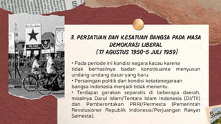 3. Persatuan dan Kesatuan Bangsa pada Masa
Demokrasi Liberal
(17 Agustus 1950-5 Juli 1959)
• Pada periode ini kondisi negara kacau karena
tidak berhasilnya badan konstituante menyusun
undang-undang dasar yang baru.
• Persaingan politik dan kondisi ketatanegaraan
bangsa Indonesia menjadi tidak menentu.
• Terdapat gerakan separatis di beberapa daerah,
misalnya Darul Islam/Tentara Islam Indonesia (DI/TII)
dan Pemberontakan PRRI/Permesta (Pemerintah
Revolusioner Republik Indonesia/Perjuangan Rakyat
Semesta).
 