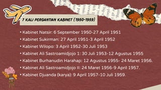 7 Kali Pergantian Kabinet (1950-1959)
• Kabinet Natsir: 6 September 1950-27 April 1951
• Kabinet Sukirman: 27 April 1951-3 April 1952
• Kabinet Wilopo: 3 April 1952-30 Juli 1953
• Kabinet Ali Sastroamidjojo 1: 30 Juli 1953-12 Agustus 1955
• Kabinet Burhanudin Harahap: 12 Agustus 1955- 24 Maret 1956.
• Kabinet Ali Sastroamidjojo II: 24 Maret 1956-9 April 1957.
• Kabinet Djuanda (karya): 9 April 1957-10 Juli 1959.
 