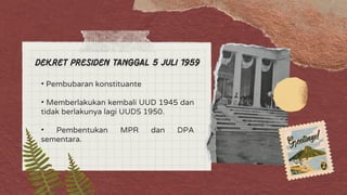 Dekret Presiden tanggal 5 juli 1959
• Pembubaran konstituante
• Memberlakukan kembali UUD 1945 dan
tidak berlakunya lagi UUDS 1950.
• Pembentukan MPR dan DPA
sementara.
 