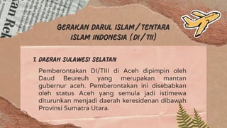 Gerakan darul islam/tentara
islam Indonesia (Di/TII)
1. Daerah Sulawesi Selatan
Pemberontakan DI/TIII di Aceh dipimpin oleh
Daud Beureuh yang merupakan mantan
gubernur aceh. Pemberontakan ini disebabkan
oleh status Aceh yang semula jadi istimewa
diturunkan menjadi daerah keresidenan dibawah
Provinsi Sumatra Utara.
 