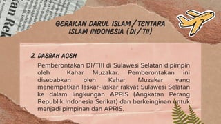 Gerakan darul islam/tentara
islam Indonesia (Di/TII)
2. Daerah aceh
Pemberontakan DI/TIII di Sulawesi Selatan dipimpin
oleh Kahar Muzakar. Pemberontakan ini
disebabkan oleh Kahar Muzakar yang
menempatkan laskar-laskar rakyat Sulawesi Selatan
ke dalam lingkungan APRIS (Angkatan Perang
Republik Indonesia Serikat) dan berkeinginan untuk
menjadi pimpinan dan APRIS.
 