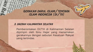 Gerakan darul islam/tentara
islam Indonesia (Di/TII)
3. Daerah kalimantan selatan
Pemberontakan DI/TIII di Kalimantan Selatan
dipimpin oleh Ibnu Hajar yang menamakan
gerakannya dengan sebutan Kesatuan Rakyat
yang tertindas.
 