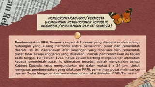 Pemberontakan PRRI/Permesta
(Pemerintah Revolusioner Republik
Indonesia/Perjuangan Rakyat Semesta)
Pemberontakan PRRI/Permesta terjadi di Sulawesi yang disebabkan oleh adanya
hubungan yang kurang harmonis antara pemerintah pusat dan pemerintah
daerah. Hal itu dikarenakan jatah keuangan yang diberikan oleh pemerintah
pusat tidak sesuai anggaran yang diusulkan. Puncak pemberontakan ini terjadi
pada tanggal 10 Februari 1958, Ketua Dewan Banteng mengeluarkan ultimatum
kepada pemerintah pusat. Isi ultimatum tersebut adalah menyatakan bahwa
Kabinet Djuanda harus mengundurkan diri dalam waktu 5 x 24 jam. Untuk
mengatasi pemberontakan yang dilakukan PRRI, pemerintah pusat melancarkan
operasi Sapta Marga dan berhasil melumpuhkan aksi dilakukan PRRI/Permesta.
 