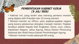 • Kabinet inti, yang terdiri atas seorang perdana menteri
yang dijabat oleh Presiden dan 10 orang menteri.
• Menteri-menteri ex officio, yaitu pejabat-pejabat negara
yang karena jabatannya diangkat menjadi menteri. Pejabat
tersebut adalah Kepala Staf Angkatan, Darat, Laut, Udara,
Kepolisian Negara, Jaksa Agung, Ketua Dewan Perancang
Nasional dan Wakil Ketua Dewan Pertimbangan Agung.
• Menteri-menteri muda sebanyak 60 orang.
pembentukan kabinet kerja
(9 juli 1959)
 