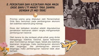 Prioritas utama yang dilakukan oleh Pemerintahan
Orde Baru bertumpu pada pembangunan ekonomi
dan stabilitas nasional yang mantap.
Ekses dari kebijakan tersebut adalah digunakannya
pendekatan keamanan dalam rangka mengamankan
pembangunan nasional.
Oleh karena itu jika terdapat pihak-pihak yang dinilai
mengganggu stabilitas nasional, aparat keamanan
akan menindaknya dengan tegas. Sebab jika stabilitas
keamanan terganggu maka pembangunan ekonomi
akan terganggu. Jika pembangunan ekonomi
terganggu maka pembangunan nasional tidak akan
berhasil.
5. Persatuan dan kesatuan pada masa
orde baru (11 maret 1966 sampai
dengan 21 mei 1998)
 