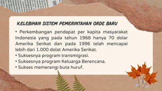 Kelebihan sistem pemerintahan orde baru
• Perkembangan pendapat per kapita masyarakat
Indonesia yang pada tahun 1968 hanya 70 dolar
Amerika Serikat dan pada 1996 telah mencapai
lebih dari 1.000 dolat Amerika Serikat.
• Suksesnya program transmigrasi.
• Suksesnya program Keluarga Berencana.
• Sukses memerangi buta huruf.
 