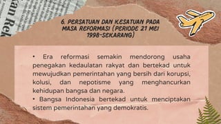 6. Persatuan dan kesatuan pada
masa reformasi (periode 21 mei
1998-sekarang)
• Era reformasi semakin mendorong usaha
penegakan kedaulatan rakyat dan bertekad untuk
mewujudkan pemerintahan yang bersih dari korupsi,
kolusi, dan nepotisme yang menghancurkan
kehidupan bangsa dan negara.
• Bangsa Indonesia bertekad untuk menciptakan
sistem pemerintahan yang demokratis.
 