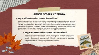 Sistem Negara Kesatuan
• Negara Kesatuan bersistem Sentralisasi
Semua hal diurus dan diatur oleh pemerintah pusat,sedangkan daerah
hanya menjalankan perintah-perintah dan peraturan-peraturan dari
pemerintah pusat. Daerah tidak berwewenang membuat peraturan-
peraturan sendiri atau mengurus rumah tangganya sendiri.
• Negara Kesatuan bersistem Desentralisasi
Daerah diberi kekuasaan untuk mengatur rumah tangganya
sendiri (otonomi, swatantra). Untuk menampung aspirasi
rakyat didaerah terdapat parlemen daerah.
 