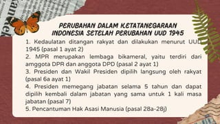 1. Kedaulatan ditangan rakyat dan dilakukan menurut UUD
1945 (pasal 1 ayat 2)
2. MPR merupakan lembaga bikameral, yaitu terdiri dari
amggota DPR dan anggota DPD (pasal 2 ayat 1)
3. Presiden dan Wakil Presiden dipilih langsung oleh rakyat
(pasal 6a ayat 1)
4. Presiden memegang jabatan selama 5 tahun dan dapat
dipilih kembali dalam jabatan yang sama untuk 1 kali masa
jabatan (pasal 7)
5. Pencantuman Hak Asasi Manusia (pasal 28a-28j)
perubahan dalam ketatanegaraan
Indonesia setelah perubahan uud 1945
 
