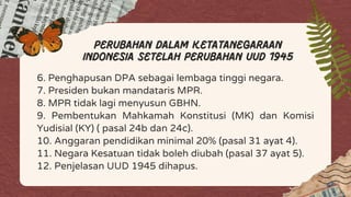 6. Penghapusan DPA sebagai lembaga tinggi negara.
7. Presiden bukan mandataris MPR.
8. MPR tidak lagi menyusun GBHN.
9. Pembentukan Mahkamah Konstitusi (MK) dan Komisi
Yudisial (KY) ( pasal 24b dan 24c).
10. Anggaran pendidikan minimal 20% (pasal 31 ayat 4).
11. Negara Kesatuan tidak boleh diubah (pasal 37 ayat 5).
12. Penjelasan UUD 1945 dihapus.
perubahan dalam ketatanegaraan
Indonesia setelah perubahan uud 1945
 