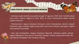 Karakteristik Negara Kesatuan Indonesia
- Indonesia sejak kelahirannya pada tanggal 17 agustus 1945 telah memiliki tekad
yang sama, bahwa negara ini akan eksis di dunia internasional dalam bentuk
negara kesatuan.
- Pembentukan negara kesatuan bertujuan untuk menyatukan seluruh wilayah
Nusantara agar menjadi negara yang besar dan kukuh dengan kekuasaan negara
yang bersifat sentralistik.
- Dari segi kewilayahan, Negara Kesatuan Republik Indonesia adalah sebuah
negara kepulauan yang berciri Nusantara dengan wilayah yang batas-batas dan
hak-haknya ditetapkan oleh undang-undang.
 