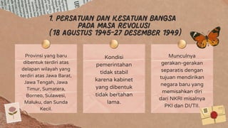 1. Persatuan dan kesatuan bangsa
pada masa revolusi
(18 agustus 1945-27 desember 1949)
Provinsi yang baru
dibentuk terdiri atas
delapan wilayah yang
terdiri atas Jawa Barat,
Jawa Tengah, Jawa
Timur, Sumatera,
Borneo, Sulawesi,
Maluku, dan Sunda
Kecil.
Kondisi
pemerintahan
tidak stabil
karena kabinet
yang dibentuk
tidak bertahan
lama.
Munculnya
gerakan-gerakan
separatis dengan
tujuan mendirikan
negara baru yang
memisahkan diri
dari NKRI misalnya
PKI dan DI/TII.
 