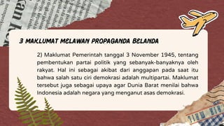 3 Maklumat Melawan Propaganda Belanda
2) Maklumat Pemerintah tanggal 3 November 1945, tentang
pembentukan partai politik yang sebanyak-banyaknya oleh
rakyat. Hal ini sebagai akibat dari anggapan pada saat itu
bahwa salah satu ciri demokrasi adalah multipartai. Maklumat
tersebut juga sebagai upaya agar Dunia Barat menilai bahwa
Indonesia adalah negara yang menganut asas demokrasi.
 