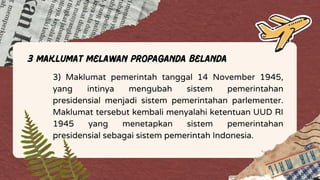 3 Maklumat Melawan Propaganda Belanda
3) Maklumat pemerintah tanggal 14 November 1945,
yang intinya mengubah sistem pemerintahan
presidensial menjadi sistem pemerintahan parlementer.
Maklumat tersebut kembali menyalahi ketentuan UUD RI
1945 yang menetapkan sistem pemerintahan
presidensial sebagai sistem pemerintah Indonesia.
 