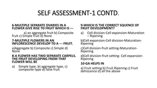 SELF ASSESSMENT-1 CONTD.
6-MULTIPLE SEPARATE OVARIES IN A
FLOWER GIVE RISE TO FRUIT WHICH IS ---
a) an aggregate fruit b) Composite
fruit c) Simple fruit d) None
7-MULTIPLE FLOWERS IN AN
INFLORESCENCE DEVELOP TO A --- FRUIT.
a)Aggregate b) Composite c) Simple d)
None
8-A FLOWER HAS TWO SEPARATE CARPELS.
THE FRUIT DEVELOPING FROM THAT
FLOWER WILL BE
a) Simple type, b) aggregate type, c)
composite type d) false fruit
9-WHICH IS THE CORRECT SQUENCE OF
FRUIT DEVELOPMENT?
a) Cell division-Cell expansion-Maturation
– Ripening
b)Cell expansion-Cell division-Maturation-
Ripening
c)Cell division-fruit setting-Maturation-
Ripening
d)Cell division-fruit setting- Cell expansion-
Ripening
10-GA HELPS IN
a) Fruit setting b) Fruit Ripening c) Fruit
dehiscence d) all the above
 