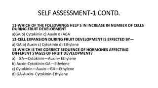 SELF ASSESSMENT-1 CONTD.
11-WHICH OF THE FOLLOWINGS HELP S IN INCREASE IN NUMBER OF CELLS
DURING FRUIT DEVELOPMENT
a)GA b) Cytokinin c) Auxin d) ABA
12-CELL EXPANSION DURING FRUIT DEVELOPMENT IS EFFECTED BY—
a) GA b) Auxin c) Cytokinin d) Ethylene
13-WHICH IS THE CORRECT SEQUENCE OF HORMONES AFFECTING
DIFFERENT STAGES OF FRUIT DEVELOPMENT?
a) GA—Cytokinin—Auxin– Ethylene
b) Auxin-Cytokinin-GA—Ethylene
c) Cytokinin—Auxin—GA—Ethylene
d) GA-Auxin- Cytokinin-Ethylene
 