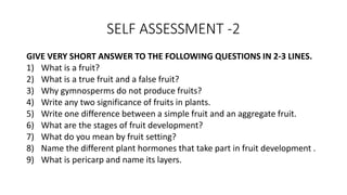 SELF ASSESSMENT -2
GIVE VERY SHORT ANSWER TO THE FOLLOWING QUESTIONS IN 2-3 LINES.
1) What is a fruit?
2) What is a true fruit and a false fruit?
3) Why gymnosperms do not produce fruits?
4) Write any two significance of fruits in plants.
5) Write one difference between a simple fruit and an aggregate fruit.
6) What are the stages of fruit development?
7) What do you mean by fruit setting?
8) Name the different plant hormones that take part in fruit development .
9) What is pericarp and name its layers.
 