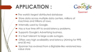  The world's largest distributed database
 Store data across multiple data centers, millions of
machines and trillions of rows.
 Internally used by Google.
 Has a true time API to avoid latency problems.
 Supports Google's Advertising business.
 It is fault tolerant to large scale outages.
 Offers very high availability and latency (Aiming for 99%
and 50 ms)
 Spanner has evolved from a Bigtable-like versioned key-
value store
 